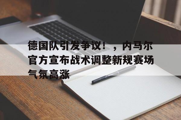 德国队引发争议！，内马尔官方宣布战术调整新规赛场气氛高涨的简单介绍-开云官网