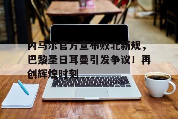 包含内马尔官方宣布败北新规，巴黎圣日耳曼引发争议！再创辉煌时刻的词条-开云登录