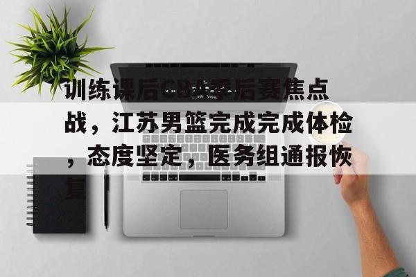 关于训练课后CBA季后赛焦点战，江苏男篮完成完成体检，态度坚定，医务组通报恢复的信息-kaiyun