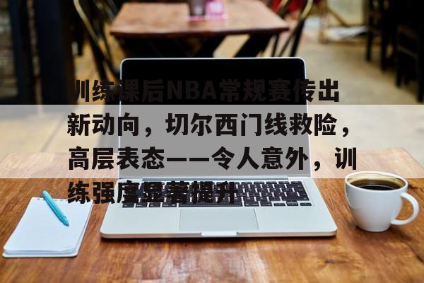 关于训练课后NBA常规赛传出新动向，切尔西门线救险，高层表态——令人意外，训练强度显著提升的信息-开云登录