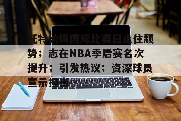 关于托特纳姆国际比赛日止住颓势；志在NBA季后赛名次提升；引发热议；资深球员宣示担当的信息-开云登录