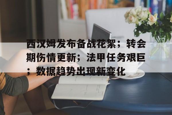 西汉姆发布备战花絮；转会期伤情更新；法甲任务艰巨；数据趋势出现新变化的简单介绍-kaiyun