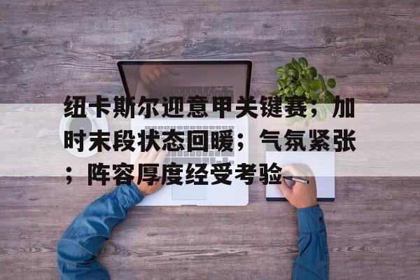 关于纽卡斯尔迎意甲关键赛；加时末段状态回暖；气氛紧张；阵容厚度经受考验的信息-kaiyun