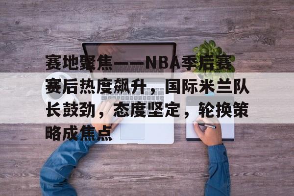 赛地聚焦——NBA季后赛赛后热度飙升，国际米兰队长鼓劲，态度坚定，轮换策略成焦点的简单介绍-开云平台